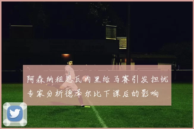阿森纳租恩瓦内里给马赛引发担忧专家分析德泽尔比下课后的影响