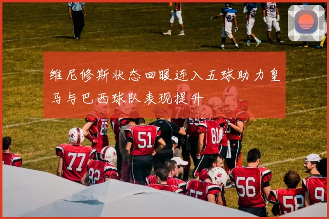 维尼修斯状态回暖连入五球助力皇马与巴西球队表现提升