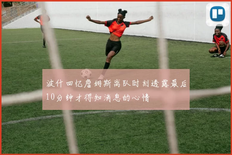 波什回忆詹姆斯离队时刻透露最后10分钟才得知消息的心情