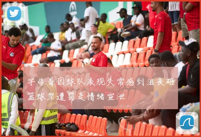 字母哥因球队表现失常感到沮丧砸篮球架遭罚是情绪宣泄
