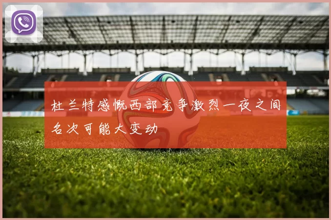 杜兰特感慨西部竞争激烈一夜之间名次可能大变动