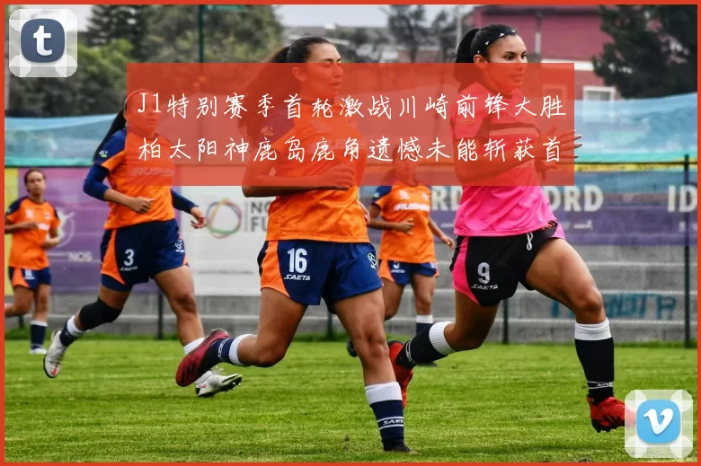 J1特别赛季首轮激战川崎前锋大胜柏太阳神鹿岛鹿角遗憾未能斩获首胜