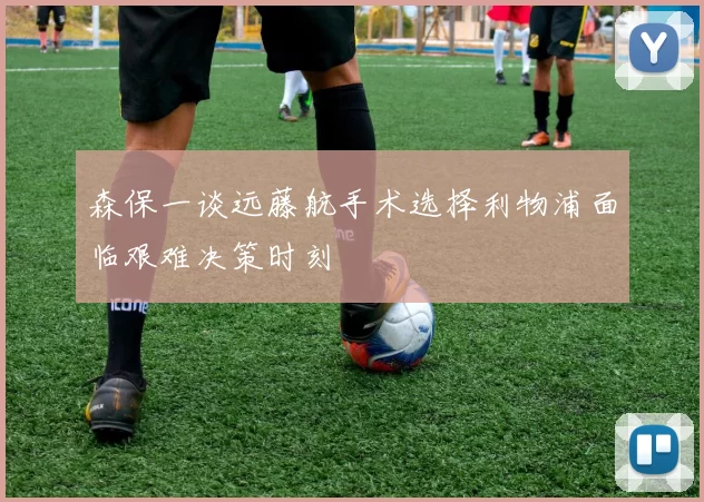 森保一谈远藤航手术选择利物浦面临艰难决策时刻