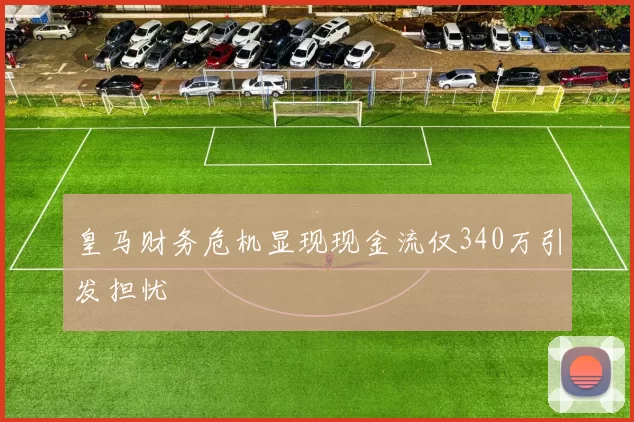 皇马财务危机显现现金流仅340万引发担忧