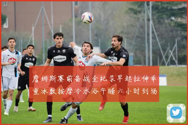 詹姆斯赛前备战全纪录早起拉伸举重冰敷按摩冷水浴午睡六小时到场准备