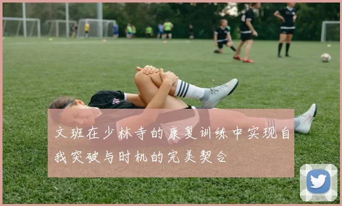 文班在少林寺的康复训练中实现自我突破与时机的完美契合