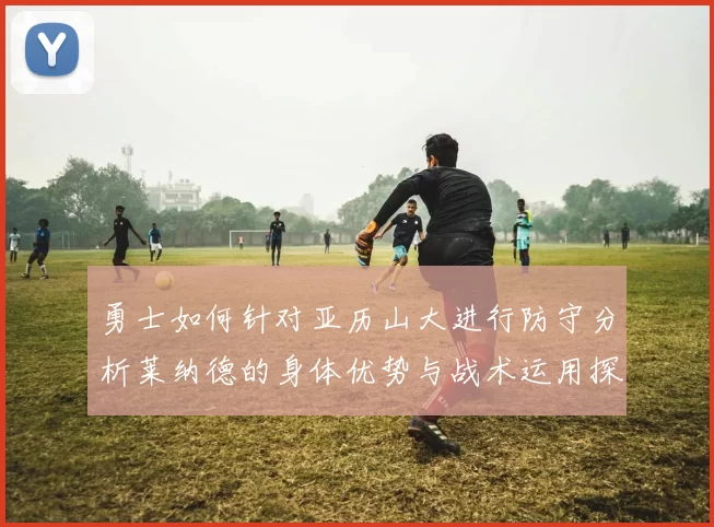 勇士如何针对亚历山大进行防守分析莱纳德的身体优势与战术运用探讨