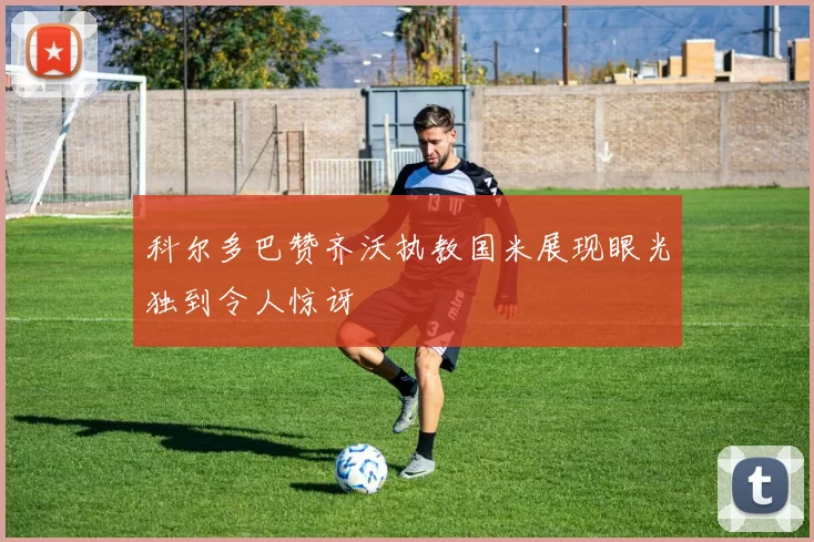 科尔多巴赞齐沃执教国米展现眼光独到令人惊讶