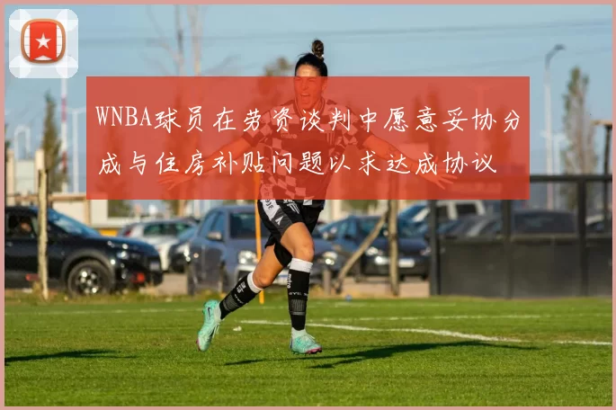 WNBA球员在劳资谈判中愿意妥协分成与住房补贴问题以求达成协议