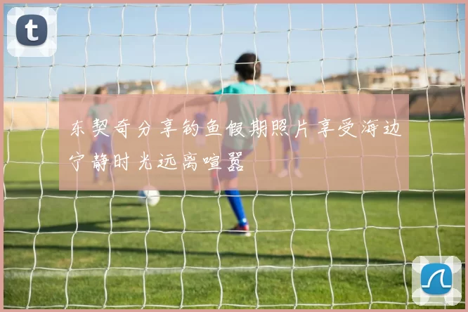 东契奇分享钓鱼假期照片享受海边宁静时光远离喧嚣
