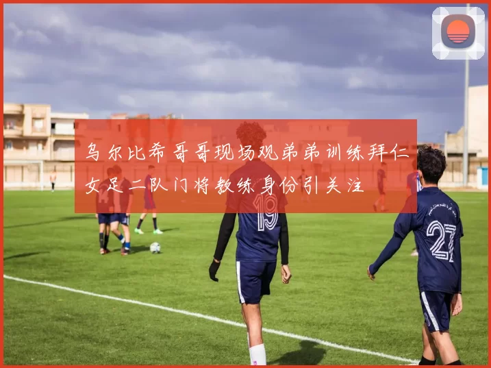 乌尔比希哥哥现场观弟弟训练拜仁女足二队门将教练身份引关注