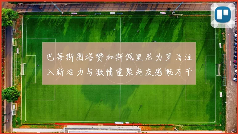 巴蒂斯图塔赞加斯佩里尼为罗马注入新活力与激情重聚老友感慨万千