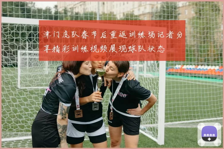津门虎队春节后重返训练场记者分享精彩训练视频展现球队状态