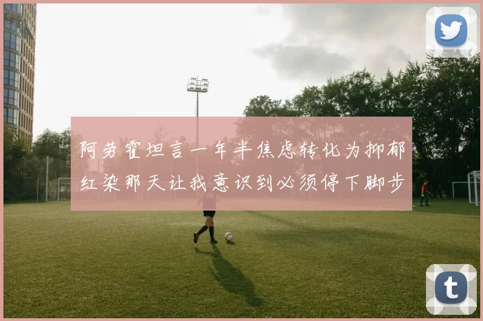 阿劳霍坦言一年半焦虑转化为抑郁红染那天让我意识到必须停下脚步