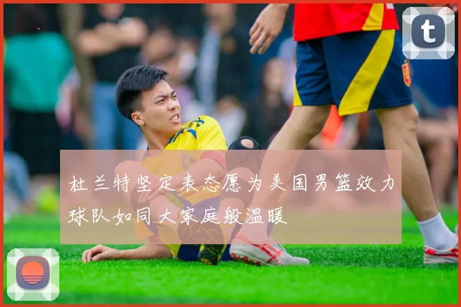 杜兰特坚定表态愿为美国男篮效力球队如同大家庭般温暖