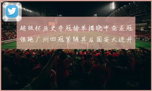 超级杯历史夺冠榜单揭晓申花五冠领跑广州四冠紧随其后国安大连并列第三