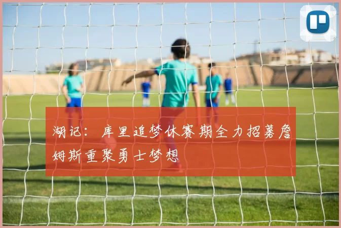 湖记：库里追梦休赛期全力招募詹姆斯重聚勇士梦想