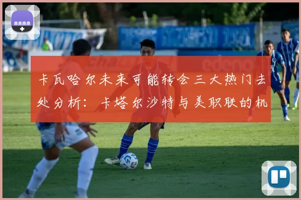 卡瓦哈尔未来可能转会三大热门去处分析：卡塔尔沙特与美职联的机会