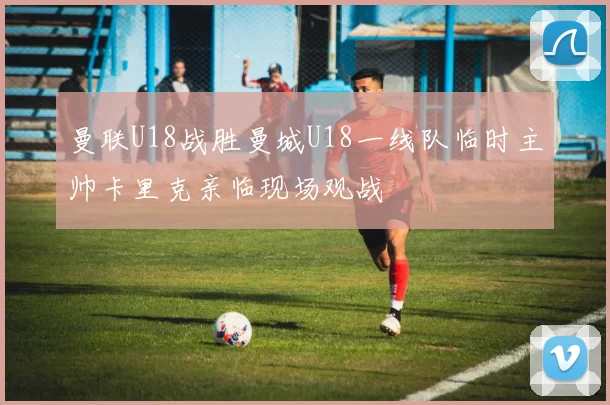 曼联U18战胜曼城U18一线队临时主帅卡里克亲临现场观战