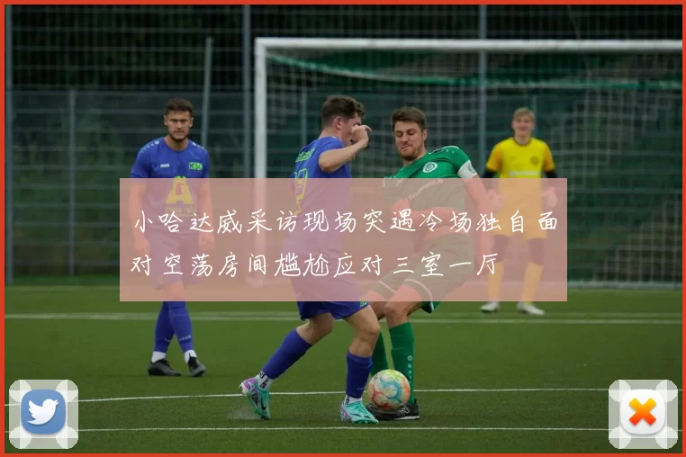 小哈达威采访现场突遇冷场独自面对空荡房间尴尬应对三室一厅