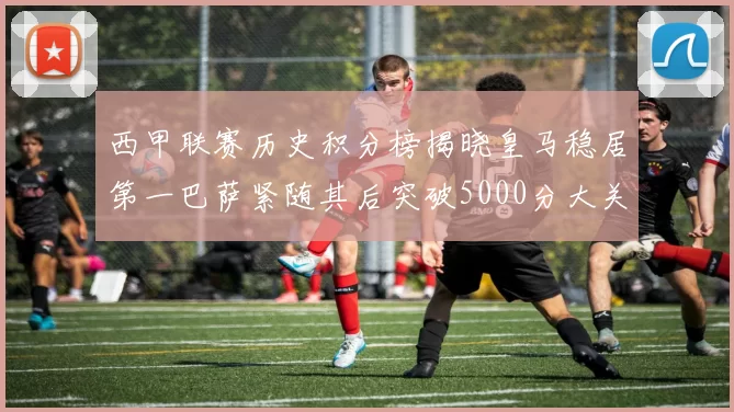 西甲联赛历史积分榜揭晓皇马稳居第一巴萨紧随其后突破5000分大关
