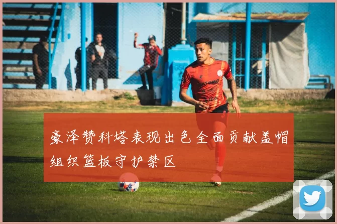 豪泽赞科塔表现出色全面贡献盖帽组织篮板守护禁区
