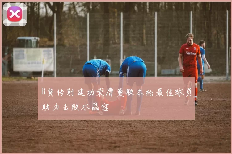 B费传射建功荣膺曼联本轮最佳球员助力击败水晶宫
