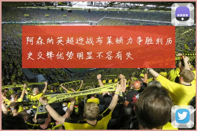 阿森纳英超迎战布莱顿力争胜利历史交锋优势明显不容有失